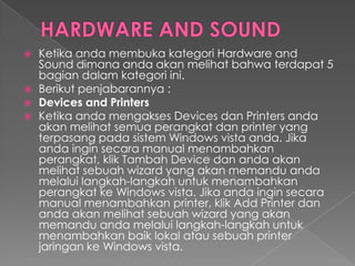    Ketika anda membuka kategori Hardware and
    Sound dimana anda akan melihat bahwa terdapat 5
    bagian dalam kategori ini.
   Berikut penjabarannya :
   Devices and Printers
   Ketika anda mengakses Devices dan Printers anda
    akan melihat semua perangkat dan printer yang
    terpasang pada sistem Windows vista anda. Jika
    anda ingin secara manual menambahkan
    perangkat, klik Tambah Device dan anda akan
    melihat sebuah wizard yang akan memandu anda
    melalui langkah-langkah untuk menambahkan
    perangkat ke Windows vista. Jika anda ingin secara
    manual menambahkan printer, klik Add Printer dan
    anda akan melihat sebuah wizard yang akan
    memandu anda melalui langkah-langkah untuk
    menambahkan baik lokal atau sebuah printer
    jaringan ke Windows vista.
 
