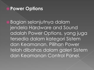 Power   Options

 Bagian selanjutnya dalam
 jendela Hardware and Sound
 adalah Power Options, yang juga
 tersedia dalam kategori Sistem
 dan Keamanan. Pilihan Power
 telah dibahas dalam galeri Sistem
 dan Keamanan Control Panel.
 