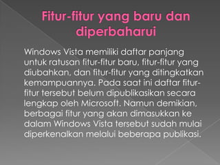 Windows Vista memiliki daftar panjang
untuk ratusan fitur-fitur baru, fitur-fitur yang
diubahkan, dan fitur-fitur yang ditingkatkan
kemampuannya. Pada saat ini daftar fitur-
fitur tersebut belum dipublikasikan secara
lengkap oleh Microsoft. Namun demikian,
berbagai fitur yang akan dimasukkan ke
dalam Windows Vista tersebut sudah mulai
diperkenalkan melalui beberapa publikasi.
 
