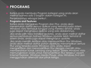    PROGRAMS
 Ketika anda membuka Program kategori yang anda akan
  melihat bahwa ada 3 bagian dalam kategori ini.
  Penjelasannya sebagai berikut :
 Programs and Features
  Ketika anda mengakses Program dan Fitur, anda akan
  menemukan daftar semua aplikasi yang terinstal pada sistem
  Windows vista termasuk tanggal yang mereka diinstal. anda
  juga dapat menghapus aplikasi yang ada didalamnya.
  Jika anda pilih View Installed Updates, anda akan melihat daftar
  semua pembaruan bahwa Windows Update telah terinstal di
  sistem anda. anda juga dapat menghapus update.
  Jika anda memilih Aktifkan atau menonaktifkan fitur Windows,
  anda akan melihat daftar pohon diperluas menampilkan semua
  fitur yang tersedia pada Windows vista. anda dapat
  mengaktifkan dan menonaktifkan fitur dengan memilih atau
  membersihkan kotak centang yang terkait. Sistem Windows vista
  memungkinkan anda untuk menonaktifkan fitur tersebut seperti
  Internet Explorer, Windows Media Player, atau Windows find dan
  menggunakan alternatif dari pihak ketiga.
 