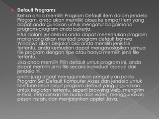    Default Programs
    Ketika anda memilih Program Default item dalam jendela
    Program, anda akan memiliki akses ke empat item yang
    dapat anda gunakan untuk mengatur bagaimana
    program-program anda bekerja.
    Fitur dalam jendela ini anda dapat menentukan program
    mana yang akan menjadi program default bahwa
    Windows akan berjalan bila anda memilih jenis file
    tertentu. anda kemudian dapat mengasosiasikan semua
    file program dengan tipe atau hanya memilih jenis file
    tertentu.
    Jika anda memilih Pilih default untuk program ini, anda
    dapat memilih jenis file secara individual asosiasi dari
    jendela ini.
    anda juga dapat menggunakan pengaturan pada
    Program Set Default Komputer Akses dan jendela untuk
    fine tune lebih lanjut program default yang digunakan
    untuk kegiatan tertentu, seperti browsing web, mengirim
    e-mail, memainkan file audio dan video, menggunakan
    pesan instan, dan menjalankan applet Java.
 
