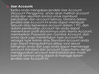    User Accounts
    Ketika anda mengakses jendela User Account
    (Account Pengguna), anda akan melihat account
    anda dan sejumlah kontrol untuk membuat
    perubahan dan account lainnya. Dimana dalam
    jendela User Account ini anda dapat membuat
    Sebuah atau beberapa account dalam 1 PC, dan
    dalam pembuatan account tsb anda dapat
    menentukan profil didalamnya yaitu Nama Account,
    memberikan Password dan Gambar Account, dan
    anda dpat juga menentukan type account tsb
    sebagai type Admin atau Standard account anda
    juga dapat mengubahnya setiap saat sesuai
    keinginan anda dan juga anda dapat memanage
    account standard dan account Guess/tamu denga
    menggunakan account Administrator dan masih
    banyak lainnya yang dapat di manage dalam
    jendela User Account ini.
 