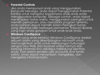  Parental Controls
  Jika anda mempunyai anak yang menggunakan
  komputer keluarga, anda dapat menggunakan Parental
  Kontrol untuk mengatur bagaimana anak-anak anda
  menggunakan komputer. Sebagai contoh, anda dapat
  menerapkan batas waktu, menggunakan peringkat untuk
  memilih permainan, atau memblokir program tertentu.
  anda bahkan dapat memilih Sistem Peringkat Game,
  yang dibentuk oleh berbagai permainan Tinjauan Boards,
  yang ingin anda gunakan untuk anak-anak anda.
 Windows CardSpace
  Seperti yang anda ketahui, Windows CardSpace adalah
  sebuah sistem yang dikembangkan Microsoft untuk
  memungkinkan anda untuk membangun hubungan
  dengan situs Web dan layanan online lainnya dan
  berbagi informasi rinci sekaligus melindungi identitas
  anda. Dari dalam jendela user accounts and family
  safety, anda dapat menambah, mengakses, dan
  mengelola informasi kartu.
 
