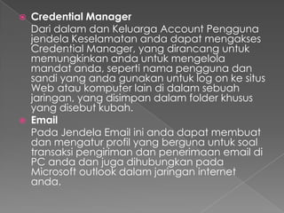    Credential Manager
    Dari dalam dan Keluarga Account Pengguna
    jendela Keselamatan anda dapat mengakses
    Credential Manager, yang dirancang untuk
    memungkinkan anda untuk mengelola
    mandat anda, seperti nama pengguna dan
    sandi yang anda gunakan untuk log on ke situs
    Web atau komputer lain di dalam sebuah
    jaringan, yang disimpan dalam folder khusus
    yang disebut kubah.
   Email
    Pada Jendela Email ini anda dapat membuat
    dan mengatur profil yang berguna untuk soal
    transaksi pengiriman dan penerimaan email di
    PC anda dan juga dihubungkan pada
    Microsoft outlook dalam jaringan internet
    anda.
 