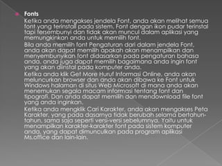    Fonts
    Ketika anda mengakses jendela Font, anda akan melihat semua
    font yang terinstall pada sistem. Font dengan ikon pudar terinstal
    tapi tersembunyi dan tidak akan muncul dalam aplikasi yang
    memungkinkan anda untuk memilih font.
    Bila anda memilih font Pengaturan dari dalam jendela Font,
    anda akan dapat memilih apakah akan menampilkan dan
    menyembunyikan font didasarkan pada pengaturan bahasa
    anda. anda juga dapat memilih bagaimana anda ingin font
    yang akan diinstal pada komputer anda.
    Ketika anda klik Get More Huruf Informasi Online, anda akan
    meluncurkan browser dan anda akan dibawa ke Font untuk
    Windows halaman di situs Web Microsoft di mana anda akan
    menemukan segala macam informasi tentang font dan
    tipografi. Dan anda dapat memilih dan mendownload file font
    yang anda inginkan.
    Ketika anda mengklik Cari Karakter, anda akan mengakses Peta
    Karakter, yang pada dasarnya tidak berubah selama bertahun-
    tahun, sama saja seperti versi-versi sebelumnya. Yaitu untuk
    menampilkan karakter-karakter font pada sistem komputer
    anda, yang dapat dimunculkan pada program aplikasi
    Ms.office dan lain-lain.
 