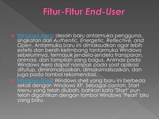   Windows Aero: desain baru antarmuka pengguna,
    singkatan dari Authentic, Energetic, Reflective, and
    Open. Antarmuka baru ini dimaksudkan agar lebih
    estetis dan bersih ketimbang tantarmuka Windows
    sebelumnya, termasuk jendela-jendela transparan,
    animasi, dan tampilan yang bagus. Animasi pada
    Windows Aero dapat nampak pada saat aplikasi
    ditutup, diminimalisasikan, dimaksimalisasikan, dan
    juga pada tombol rekomendasi.
   Windows Shell: Windows shell yang baru ini berbeda
    sekali dengan Windows XP. Sebagai contoh, Start
    Menu yang telah diubah, bahkan kata "Start" pun
    telah digantikan dengan tombol Windows "Pearl" biru
    yang baru.
 