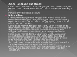 CLOCK, LANGUAGE, AND REGION
  Ketika anda membuka Clock, Language, dan Daerah kategori
  dimana anda akan melihat bahwa ada dua seksi pada kategori
  ini.
  Penjelasannya sebagai berikut :
 Date and Time
  Bila anda memilih jendela Tanggal dan Waktu, anda akan
  melihat kotak dialog ini dengan Tanggal dan Waktu tab yang
  dipilih. Di sini anda dapat melihat tanggal yang dipilih saat ini,
  waktu dan zona waktu.
  Ketika anda memilih tanggal dan waktu Ubah tombol, anda
  akan melihat Tanggal dan Waktu Pengaturan kotak dialog dan
  dapat menggunakan kalender control untuk mengubah
  tanggal dan tombol spin control untuk mengubah waktu.
  Ketika anda memilih tombol Ubah zona waktu, anda akan
  melihat dialog Pengaturan Zona Waktu kotak dan dapat
  menggunakan daftar drop-down untuk memilih zona waktu
  serta mengatur Daylight Savings Time penyesuaian.
  Jika anda ingin menampilkan jam tambahan dari zona waktu
  yang lain dalam pop-up yang muncul di daerah
  pemberitahuan ketika anda membawa mouse pointer di atas
  waktu, anda dapat memilih dua jam dari dalam tab Jam
  Tambahan.
 