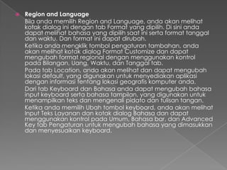    Region and Language
    Bila anda memilih Region and Language, anda akan melihat
    kotak dialog ini dengan tab Format yang dipilih. Di sini anda
    dapat melihat bahasa yang dipilih saat ini serta format tanggal
    dan waktu. Dan format ini dapat dirubah.
    Ketika anda mengklik tombol pengaturan tambahan, anda
    akan melihat kotak dialog Format Customize dan dapat
    mengubah format regional dengan menggunakan kontrol
    pada Bilangan, Uang, Waktu, dan Tanggal tab.
    Pada tab Location, anda akan melihat dan dapat mengubah
    lokasi default, yang digunakan untuk menyediakan aplikasi
    dengan informasi tentang lokasi geografis komputer anda.
    Dari tab Keyboard dan Bahasa anda dapat mengubah bahasa
    input keyboard serta bahasa tampilan, yang digunakan untuk
    menampilkan teks dan mengenali pidato dan tulisan tangan.
    Ketika anda memilih Ubah tombol keyboard, anda akan melihat
    Input Teks Layanan dan kotak dialog Bahasa dan dapat
    menggunakan kontrol pada Umum, Bahasa bar, dan Advanced
    Key tab Pengaturan untuk mengubah bahasa yang dimasukkan
    dan menyesuaikan keyboard.
 