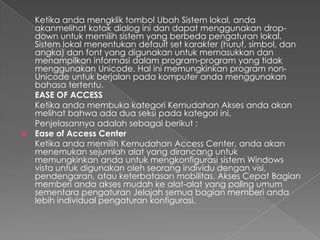 Ketika anda mengklik tombol Ubah Sistem lokal, anda
  akanmelihat kotak dialog ini dan dapat menggunakan drop-
  down untuk memilih sistem yang berbeda pengaturan lokal.
  Sistem lokal menentukan default set karakter (huruf, simbol, dan
  angka) dan font yang digunakan untuk memasukkan dan
  menampilkan informasi dalam program-program yang tidak
  menggunakan Unicode. Hal ini memungkinkan program non-
  Unicode untuk berjalan pada komputer anda menggunakan
  bahasa tertentu.
  EASE OF ACCESS
  Ketika anda membuka kategori Kemudahan Akses anda akan
  melihat bahwa ada dua seksi pada kategori ini.
  Penjelasannya adalah sebagai berikut :
 Ease of Access Center
  Ketika anda memilih Kemudahan Access Center, anda akan
  menemukan sejumlah alat yang dirancang untuk
  memungkinkan anda untuk mengkonfigurasi sistem Windows
  vista untuk digunakan oleh seorang individu dengan visi,
  pendengaran, atau keterbatasan mobilitas. Akses Cepat Bagian
  memberi anda akses mudah ke alat-alat yang paling umum
  sementara pengaturan Jelajah semua bagian memberi anda
  lebih individual pengaturan konfigurasi.
 