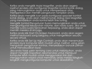 Ketika anda mengklik Mulai Magnifier, anda akan segera
melihat jendela dan konfigurasi Magnifier kontrol kotak dialog,
yang memungkinkan anda untuk memperbesar atau
memperkecil dan memilih pengaturan tampilan anda.
Ketika anda mengklik icon pada konfigurasi sprocket kontrol
kotak dialog, anda akan melihat kotak dialog Opsi Magnifier,
yang memberikan anda kontrol lebih fine tuning.
Mengklik tombol Pengaturan Suara memungkinkan anda untuk
mengkonfigurasi kecepatan volume, dan nada suara. Jika anda
memiliki suara-suara tambahan terpasang, anda akan dapat
memilih mereka di sini juga.
Ketika anda klik Start On-Screen Keyboard, anda akan segera
melihat keyboard yang berguna untuk mengetikkan sesuatu
secara virtual.
Ketika anda klik Set Up High Contrast, anda akan menemukan
jendela layar komputer lebih mudah untuk melihat, yang selain
mengubah pengaturan kontras, menyediakan banyak pilihan
untuk menyesuaikan layar.
Jika anda tidak yakin tentang cara untuk melanjutkan, anda
dapat mengklik Dapatkan rekomendasi untuk membuat
komputer lebih mudah untuk menggunakan link dan
menggunakan wizard untuk memandu anda melalui langkah-
langkah mengkonfigurasi komputer untuk aksesibilitas.
 