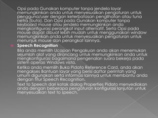 Opsi pada Gunakan komputer tanpa jendela layar
  memungkinkan anda untuk menyesuaikan pengaturan untuk
  pengguna/user dengan keterbatasan penglihatan atau tuna
  netra (buta). Dan Opsi pada Gunakan komputer tanpa
  keyboard mouse atau jendela memungkinkan anda
  mengkonfigurasi perangkat input alternatif. Serta Opsi pada
  mouse dapat dibuat lebih mudah untuk menggunakan window
  memungkinkan anda untuk menyesuaikan pengaturan untuk
  menunjuk mouse dan perangkat lainnya.
 Speech Recognition
  Bila anda memilih Ucapan Pengakuan anda akan menemukan
  sejumlah alat yang dirancang untuk memungkinkan anda untuk
  mengkonfigurasi bagaimana pengenalan suara bekerja pada
  sistem operasi Windows vista.
  Ketika anda memilih Buka Pidato Reference Card, anda akan
  mengakses Bantuan layar yang berisi daftar perintah yang
  umum digunakan serta informasi lainnya untuk membantu anda
  dengan fitur Speech Recognition.
  Text to Speech dari kotak dialog Properties Pidato menyediakan
  anda dengan beberapa pengaturan konfigurasi lanjutan untuk
  menyesuaikan text to speech.
 