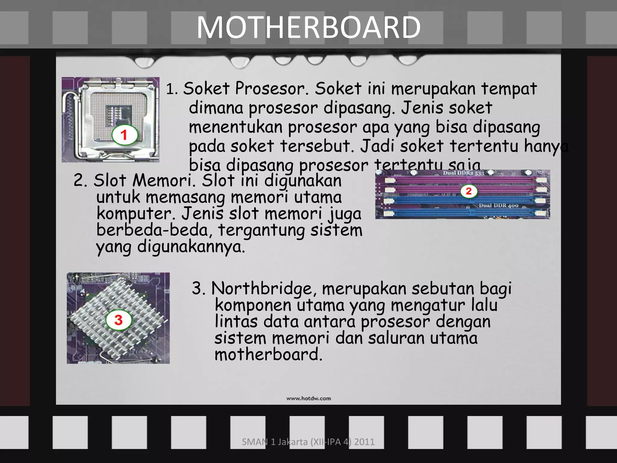 1.  Soket Prosesor. Soket ini merupakan tempat dimana prosesor dipasang. Jenis soket menentukan prosesor apa yang bisa dipasang pada soket tersebut. Jadi soket tertentu hanya bisa dipasang prosesor tertentu saja. MOTHERBOARD 2. Slot Memori. Slot ini digunakan untuk memasang memori utama komputer. Jenis slot memori juga berbeda-beda, tergantung sistem yang digunakannya. 3. Northbridge, merupakan sebutan bagi komponen utama yang mengatur lalu lintas data antara prosesor dengan sistem memori dan saluran utama motherboard. 