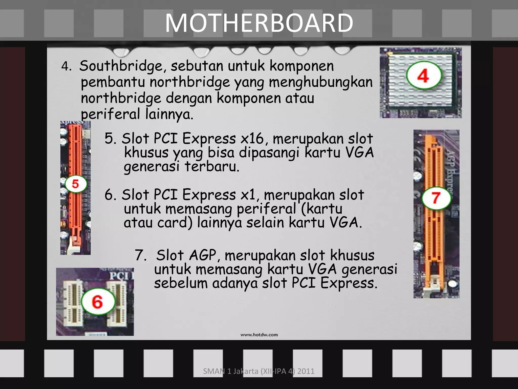 4.  Southbridge, sebutan untuk komponen pembantu northbridge yang menghubungkan northbridge dengan komponen atau periferal lainnya. MOTHERBOARD 5. Slot PCI Express x16, merupakan slot khusus yang bisa dipasangi kartu VGA generasi terbaru. 6. Slot PCI Express x1, merupakan slot untuk memasang periferal (kartu atau card) lainnya selain kartu VGA. 7.  Slot AGP, merupakan slot khusus untuk memasang kartu VGA generasi sebelum adanya slot PCI Express. 