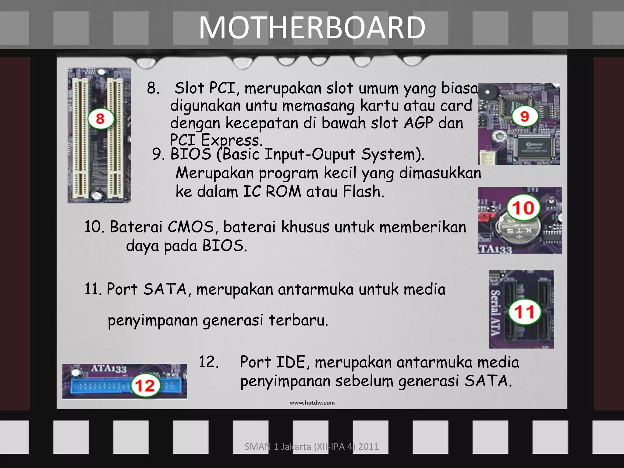 8.  Slot PCI, merupakan slot umum yang biasa digunakan untu memasang kartu atau card dengan kecepatan di bawah slot AGP dan PCI Express. MOTHERBOARD 9. BIOS (Basic Input-Ouput System). Merupakan program kecil yang dimasukkan ke dalam IC ROM atau Flash. 10. Baterai CMOS, baterai khusus untuk memberikan daya pada BIOS. 11. Port SATA, merupakan antarmuka untuk media penyimpanan generasi terbaru.   12. Port IDE, merupakan antarmuka media penyimpanan sebelum generasi SATA. 