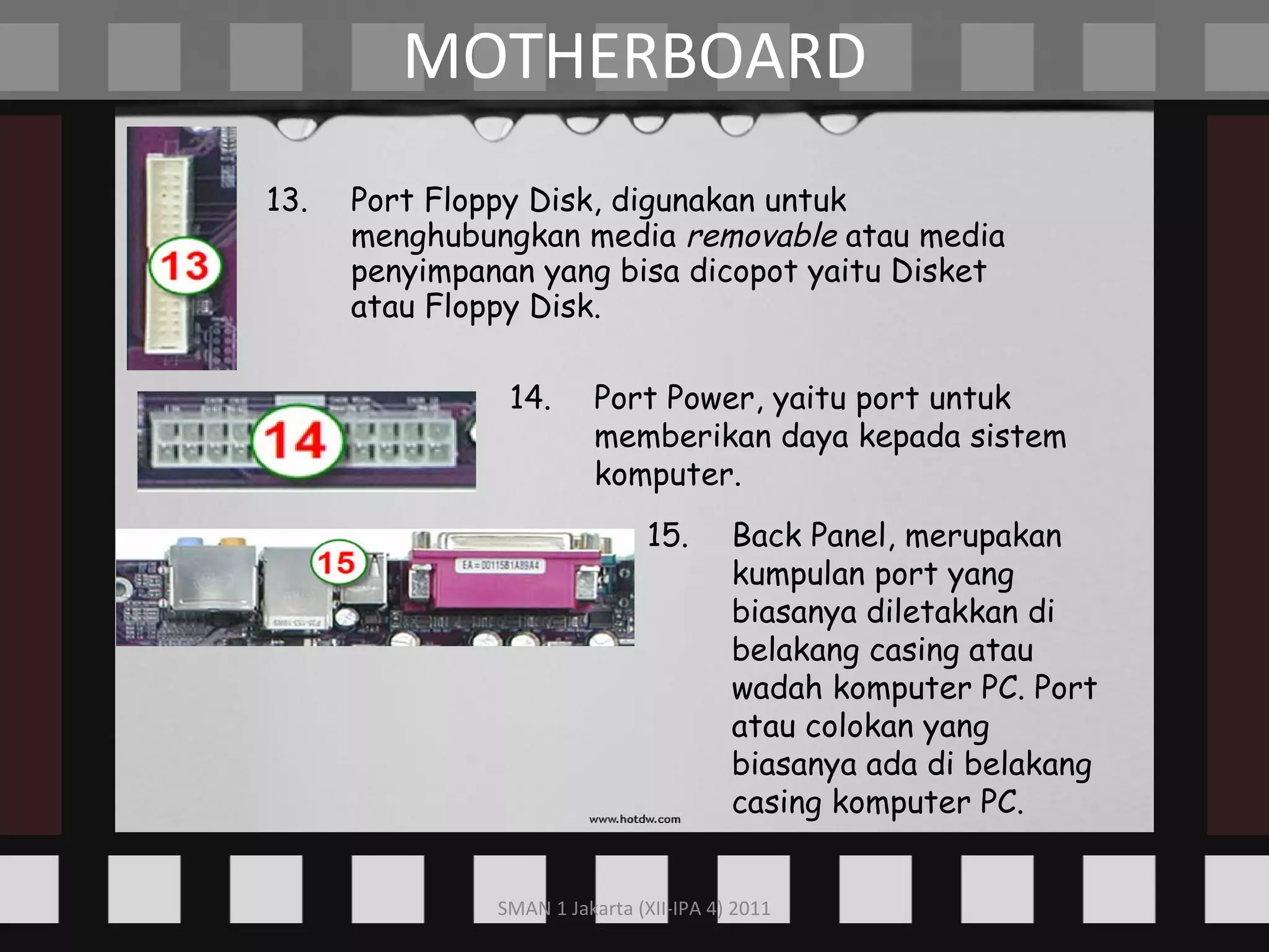 13. Port Floppy Disk, digunakan untuk menghubungkan media  removable  atau media penyimpanan yang bisa dicopot yaitu Disket atau Floppy Disk. MOTHERBOARD 14. Port Power, yaitu port untuk memberikan daya kepada sistem komputer. 15. Back Panel, merupakan kumpulan port yang biasanya diletakkan di belakang casing atau wadah komputer PC. Port atau colokan yang biasanya ada di belakang casing komputer PC. 