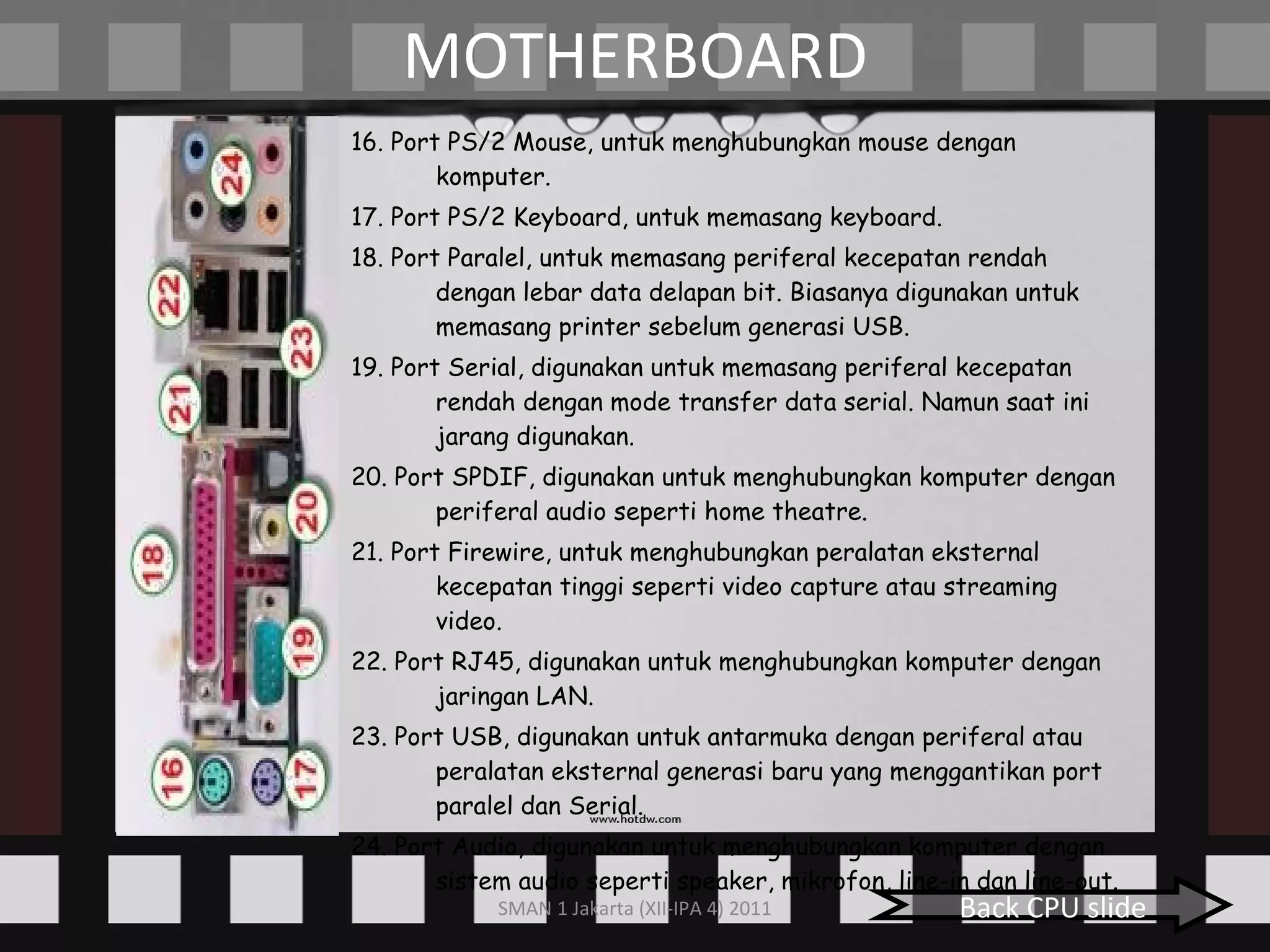 MOTHERBOARD 16. Port PS/2 Mouse, untuk menghubungkan mouse dengan komputer. 17. Port PS/2 Keyboard, untuk memasang keyboard. 18. Port Paralel, untuk memasang periferal kecepatan rendah dengan lebar data delapan bit. Biasanya digunakan untuk memasang printer sebelum generasi USB. 19. Port Serial, digunakan untuk memasang periferal kecepatan rendah dengan mode transfer data serial. Namun saat ini jarang digunakan. 20. Port SPDIF, digunakan untuk menghubungkan komputer dengan periferal audio seperti home theatre. 21. Port Firewire, untuk menghubungkan peralatan eksternal kecepatan tinggi seperti video capture atau streaming video. 22. Port RJ45, digunakan untuk menghubungkan komputer dengan jaringan LAN. 23. Port USB, digunakan untuk antarmuka dengan periferal atau peralatan eksternal generasi baru yang menggantikan port paralel dan Serial. 24. Port Audio, digunakan untuk menghubungkan komputer dengan sistem audio seperti speaker, mikrofon, line-in dan line-out. Back CPU slide 