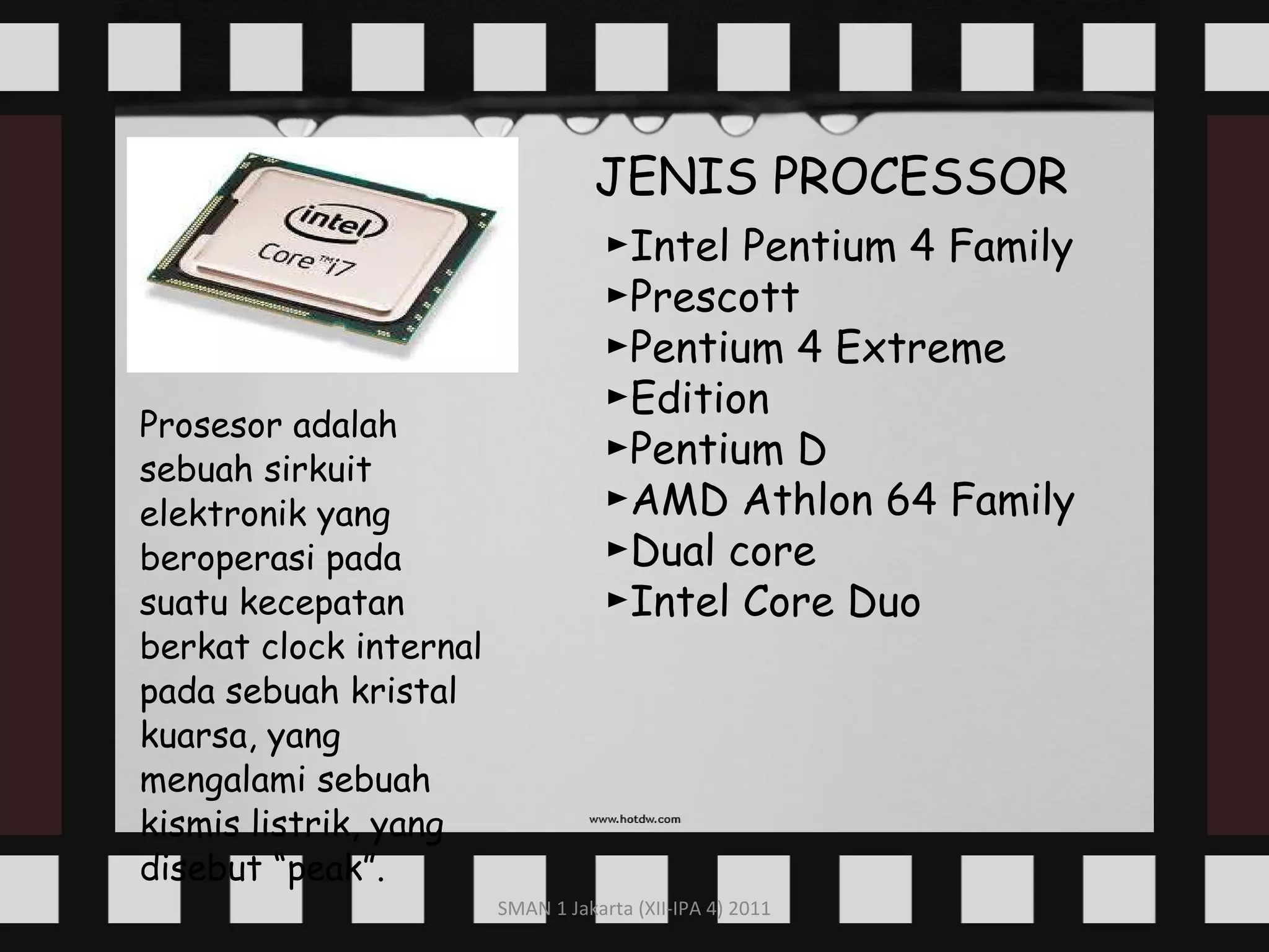 Prosesor adalah sebuah sirkuit elektronik yang beroperasi pada suatu kecepatan berkat clock internal pada sebuah kristal kuarsa, yang mengalami sebuah kismis listrik, yang disebut “peak”. JENIS PROCESSOR ► Intel Pentium 4 Family ► Prescott ► Pentium 4 Extreme ►Edition ► Pentium D ► AMD Athlon 64 Family ► Dual core ► Intel Core Duo 