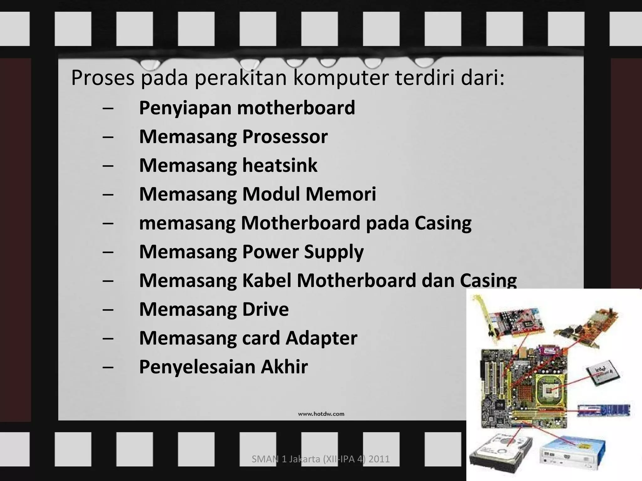 Proses pada perakitan komputer terdiri dari:  Penyiapan motherboard  Memasang Prosessor  Memasang heatsink  Memasang Modul Memori  memasang Motherboard pada Casing  Memasang Power Supply  Memasang Kabel Motherboard dan Casing  Memasang Drive  Memasang card Adapter  Penyelesaian Akhir   