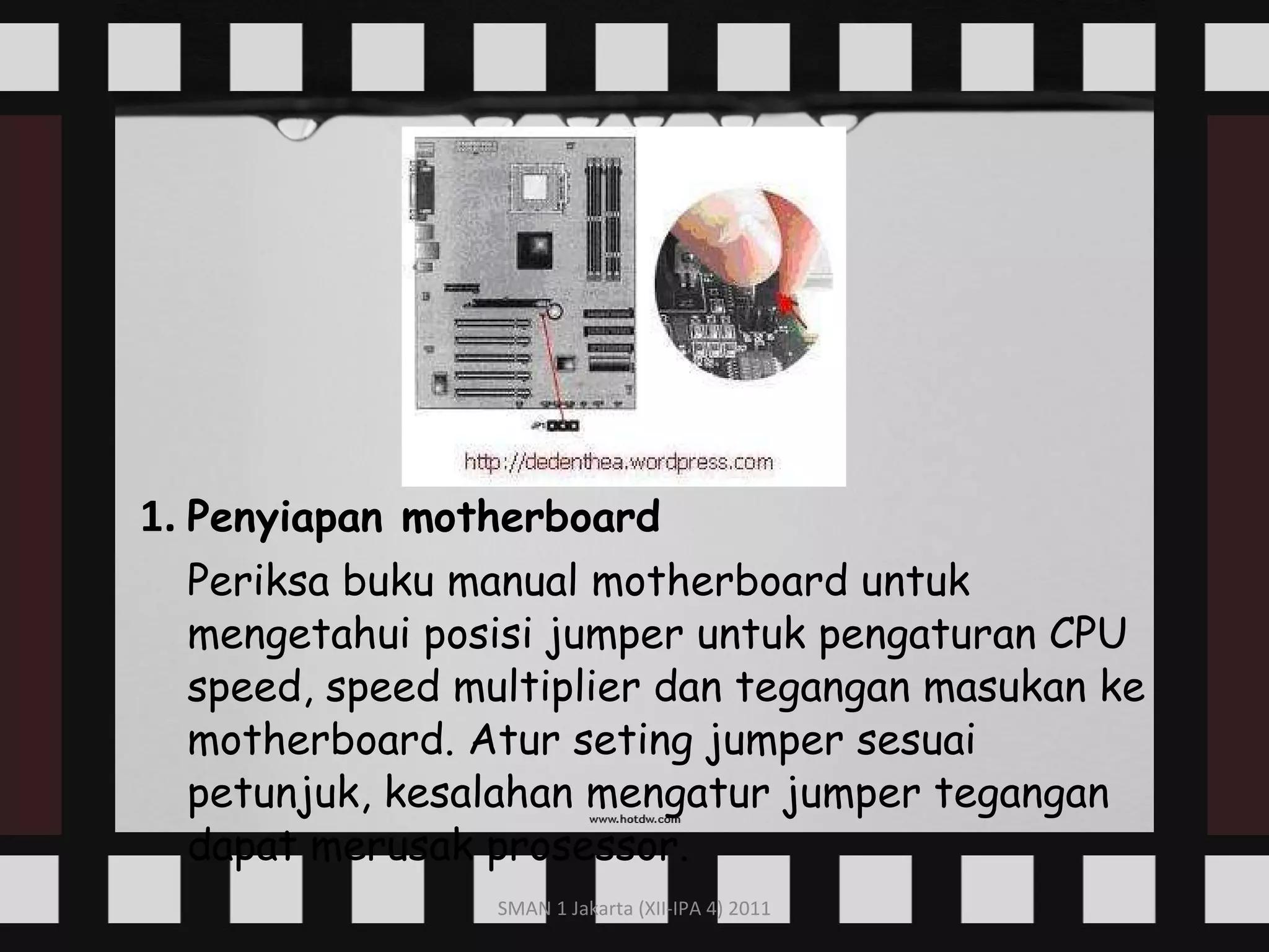 1.   Penyiapan motherboard Periksa buku manual motherboard untuk mengetahui posisi jumper untuk pengaturan CPU speed, speed multiplier dan tegangan masukan ke motherboard. Atur seting jumper sesuai petunjuk, kesalahan mengatur jumper tegangan dapat merusak prosessor. 