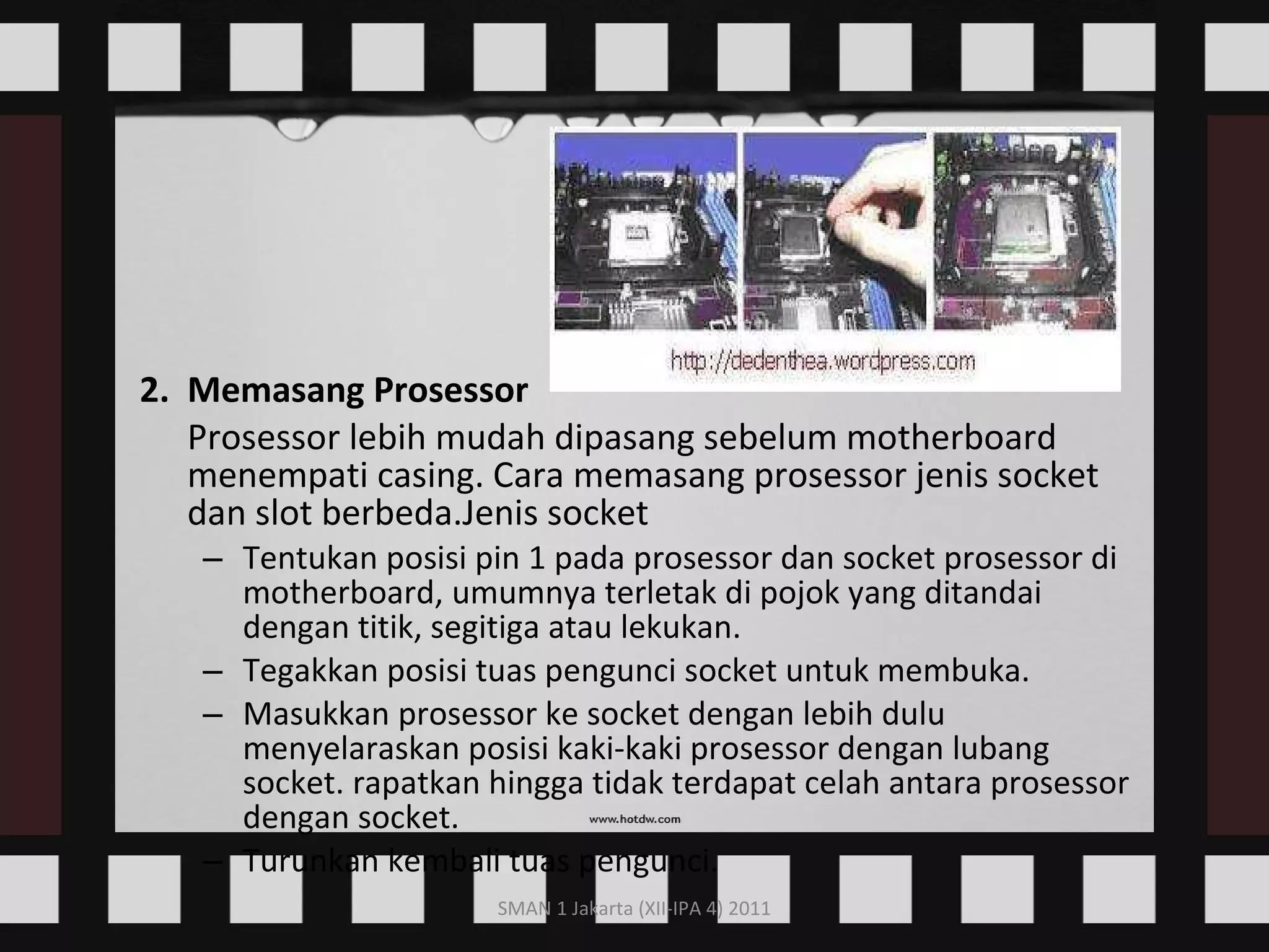 2.  Memasang Prosessor Prosessor lebih mudah dipasang sebelum motherboard menempati casing. Cara memasang prosessor jenis socket dan slot berbeda.Jenis socket  Tentukan posisi pin 1 pada prosessor dan socket prosessor di motherboard, umumnya terletak di pojok yang ditandai dengan titik, segitiga atau lekukan.  Tegakkan posisi tuas pengunci socket untuk membuka.  Masukkan prosessor ke socket dengan lebih dulu menyelaraskan posisi kaki-kaki prosessor dengan lubang socket. rapatkan hingga tidak terdapat celah antara prosessor dengan socket.  Turunkan kembali tuas pengunci.  