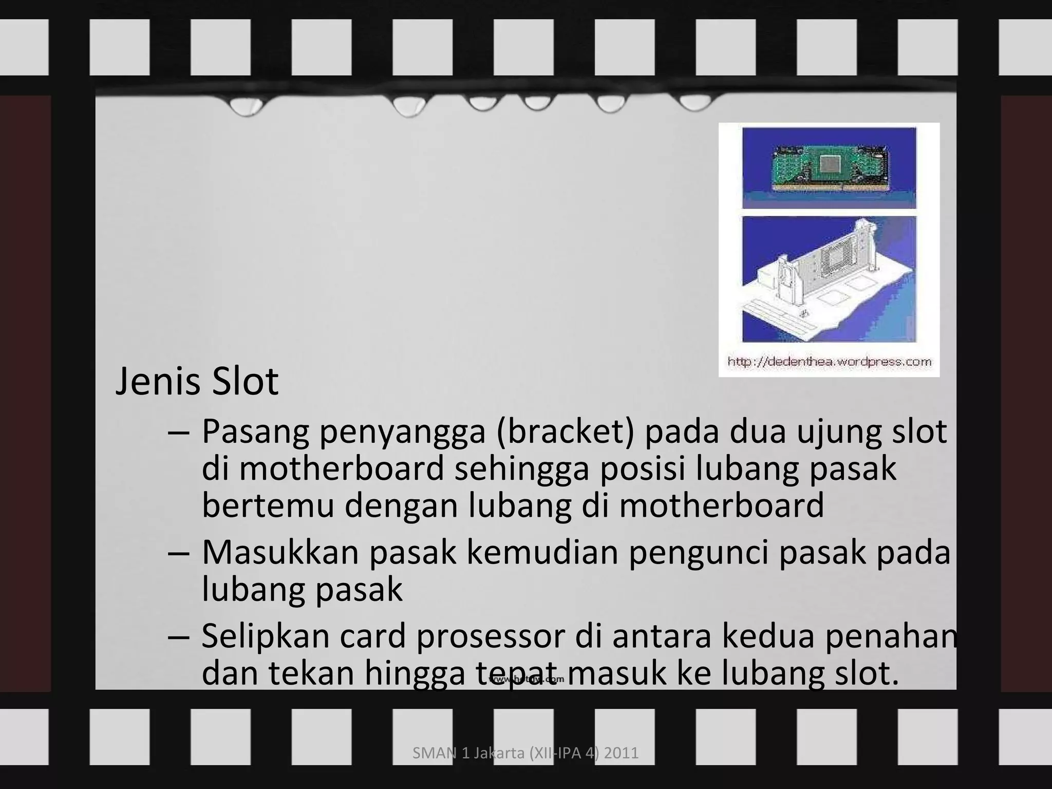 Jenis Slot Pasang penyangga (bracket) pada dua ujung slot di motherboard sehingga posisi lubang pasak bertemu dengan lubang di motherboard  Masukkan pasak kemudian pengunci pasak pada lubang pasak  Selipkan card prosessor di antara kedua penahan dan tekan hingga tepat masuk ke lubang slot.   