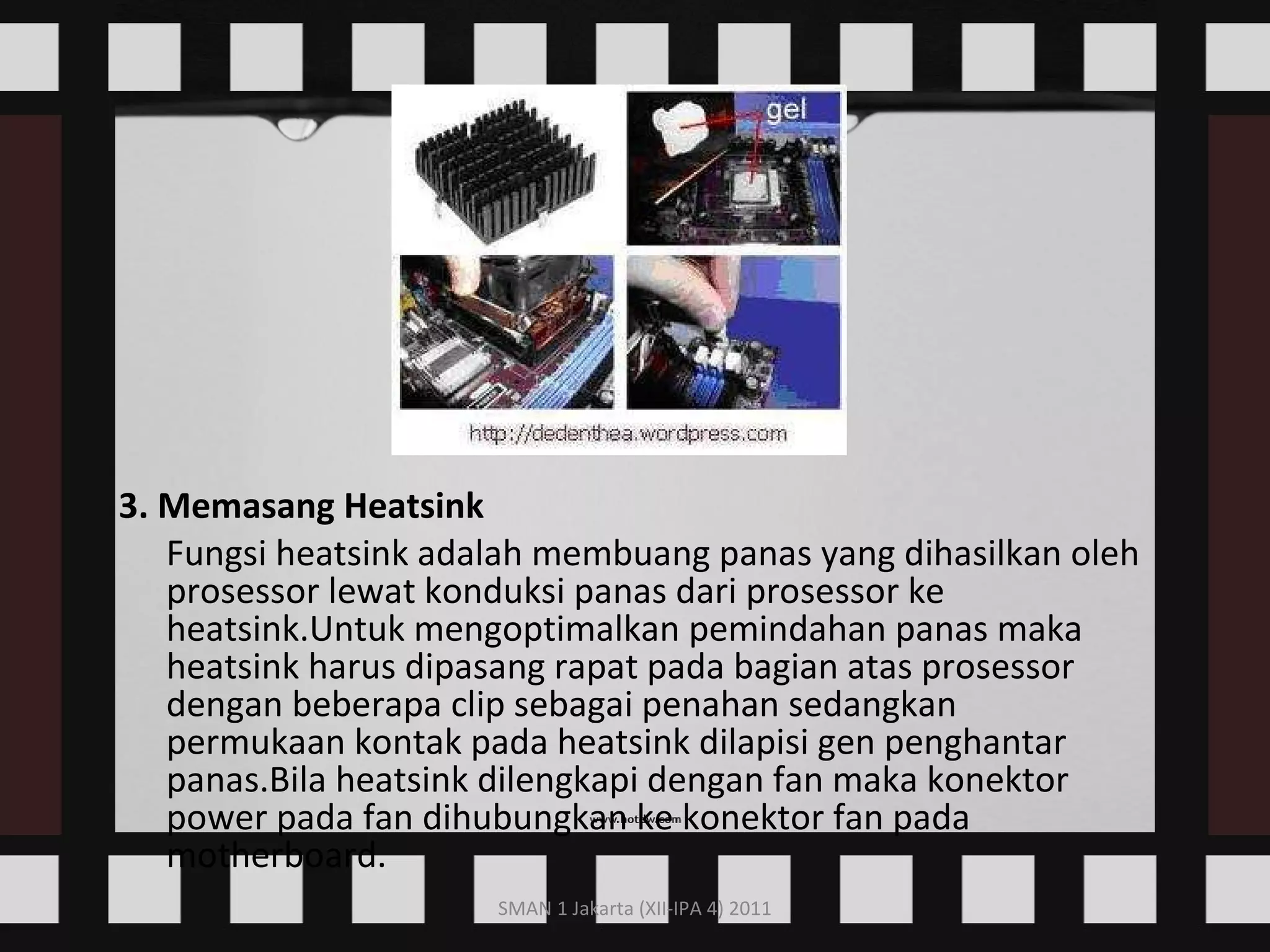 3. Memasang Heatsink Fungsi heatsink adalah membuang panas yang dihasilkan oleh prosessor lewat konduksi panas dari prosessor ke heatsink.Untuk mengoptimalkan pemindahan panas maka heatsink harus dipasang rapat pada bagian atas prosessor dengan beberapa clip sebagai penahan sedangkan permukaan kontak pada heatsink dilapisi gen penghantar panas.Bila heatsink dilengkapi dengan fan maka konektor power pada fan dihubungkan ke konektor fan pada motherboard.    