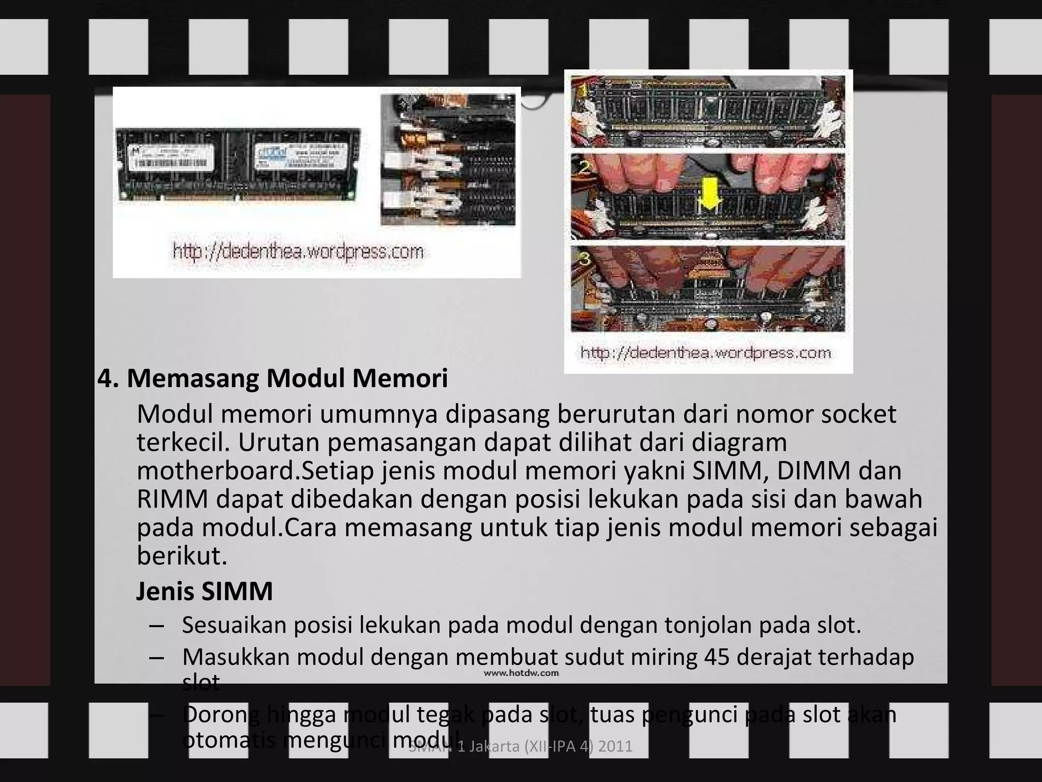 4. Memasang Modul Memori Modul memori umumnya dipasang berurutan dari nomor socket terkecil. Urutan pemasangan dapat dilihat dari diagram motherboard.Setiap jenis modul memori yakni SIMM, DIMM dan RIMM dapat dibedakan dengan posisi lekukan pada sisi dan bawah pada modul.Cara memasang untuk tiap jenis modul memori sebagai berikut. Jenis SIMM Sesuaikan posisi lekukan pada modul dengan tonjolan pada slot.  Masukkan modul dengan membuat sudut miring 45 derajat terhadap slot  Dorong hingga modul tegak pada slot, tuas pengunci pada slot akan otomatis mengunci modul.   