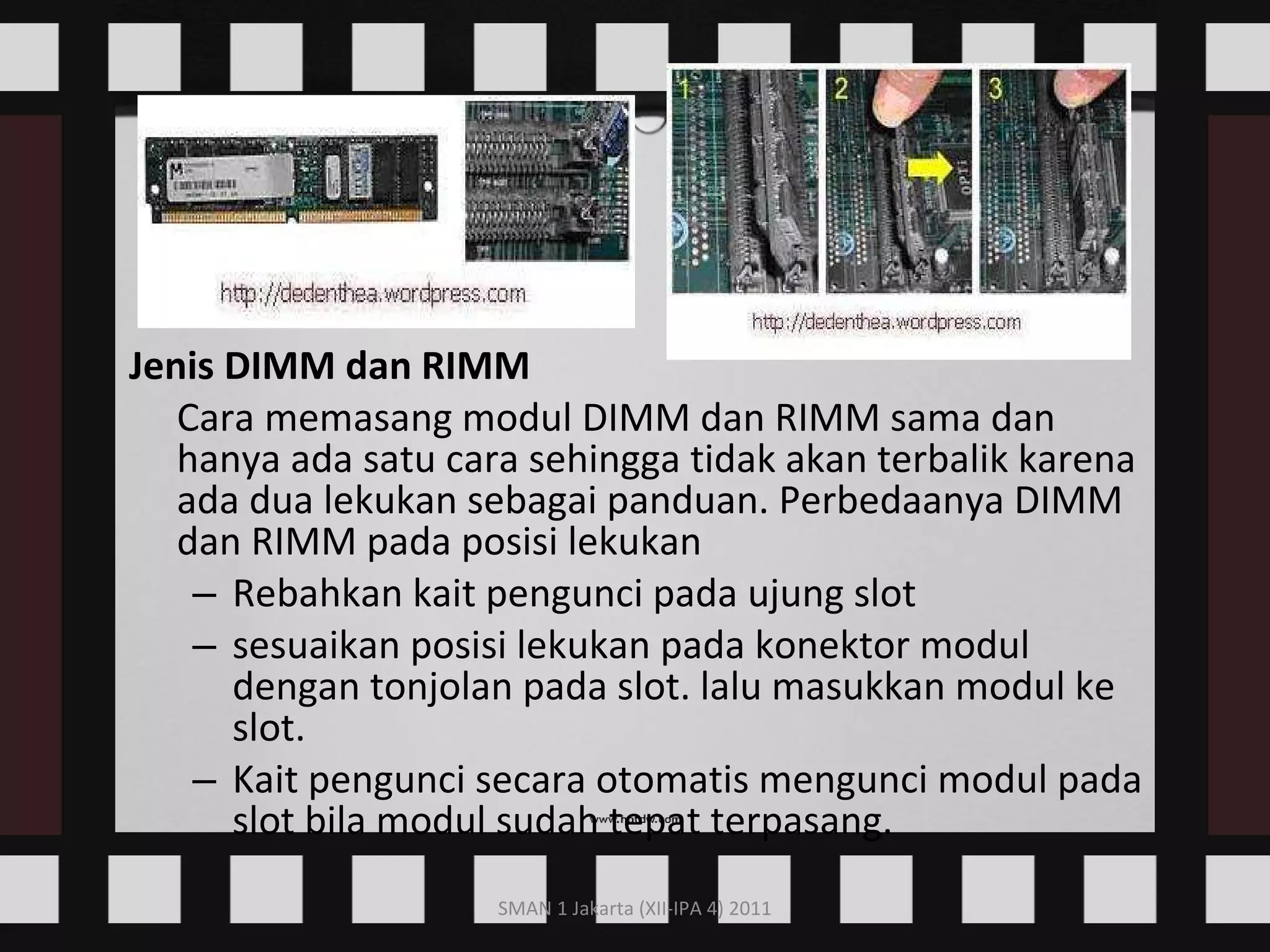 Jenis DIMM dan RIMM Cara memasang modul DIMM dan RIMM sama dan hanya ada satu cara sehingga tidak akan terbalik karena ada dua lekukan sebagai panduan. Perbedaanya DIMM dan RIMM pada posisi lekukan  Rebahkan kait pengunci pada ujung slot  sesuaikan posisi lekukan pada konektor modul dengan tonjolan pada slot. lalu masukkan modul ke slot.  Kait pengunci secara otomatis mengunci modul pada slot bila modul sudah tepat terpasang.      