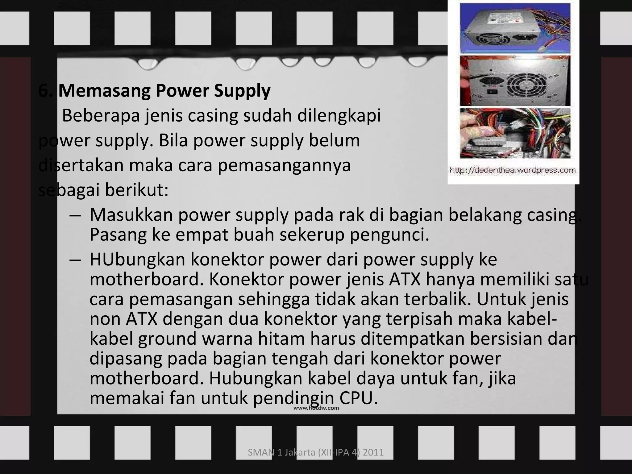 6. Memasang Power Supply Beberapa jenis casing sudah dilengkapi  power supply. Bila power supply belum  disertakan maka cara pemasangannya  sebagai berikut: Masukkan power supply pada rak di bagian belakang casing. Pasang ke empat buah sekerup pengunci. HUbungkan konektor power dari power supply ke motherboard. Konektor power jenis ATX hanya memiliki satu cara pemasangan sehingga tidak akan terbalik. Untuk jenis non ATX dengan dua konektor yang terpisah maka kabel-kabel ground warna hitam harus ditempatkan bersisian dan dipasang pada bagian tengah dari konektor power motherboard. Hubungkan kabel daya untuk fan, jika memakai fan untuk pendingin CPU.  