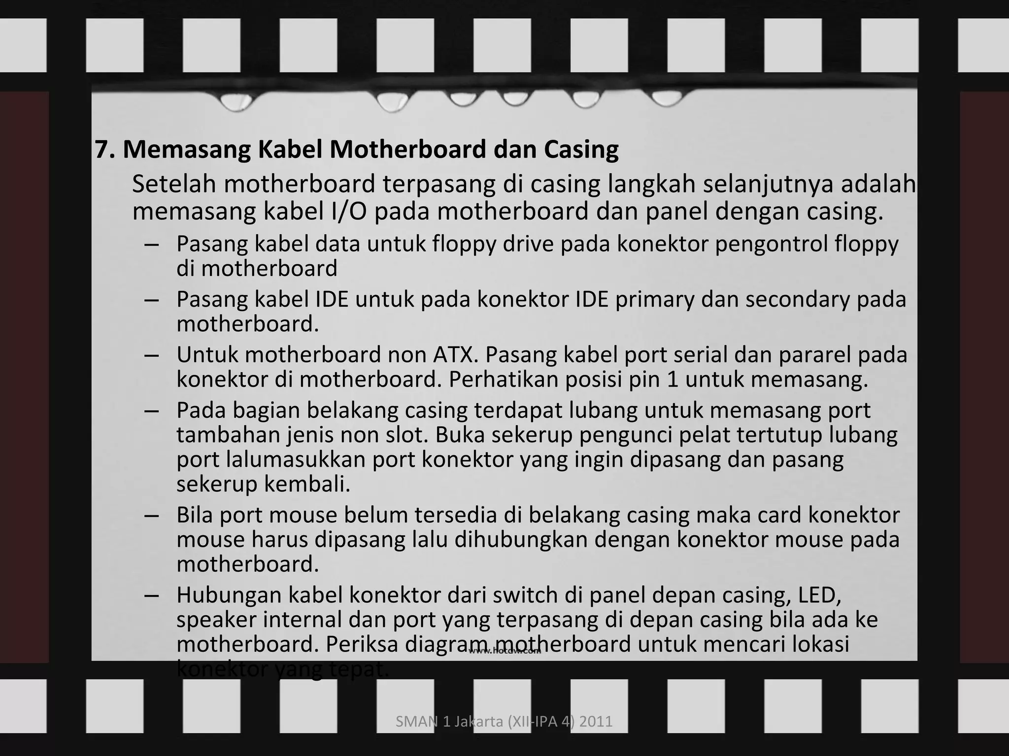7. Memasang Kabel Motherboard dan Casing Setelah motherboard terpasang di casing langkah selanjutnya adalah memasang kabel I/O pada motherboard dan panel dengan casing.  Pasang kabel data untuk floppy drive pada konektor pengontrol floppy di motherboard  Pasang kabel IDE untuk pada konektor IDE primary dan secondary pada motherboard.  Untuk motherboard non ATX. Pasang kabel port serial dan pararel pada konektor di motherboard. Perhatikan posisi pin 1 untuk memasang.  Pada bagian belakang casing terdapat lubang untuk memasang port tambahan jenis non slot. Buka sekerup pengunci pelat tertutup lubang port lalumasukkan port konektor yang ingin dipasang dan pasang sekerup kembali.  Bila port mouse belum tersedia di belakang casing maka card konektor mouse harus dipasang lalu dihubungkan dengan konektor mouse pada motherboard.  Hubungan kabel konektor dari switch di panel depan casing, LED, speaker internal dan port yang terpasang di depan casing bila ada ke motherboard. Periksa diagram motherboard untuk mencari lokasi konektor yang tepat.  