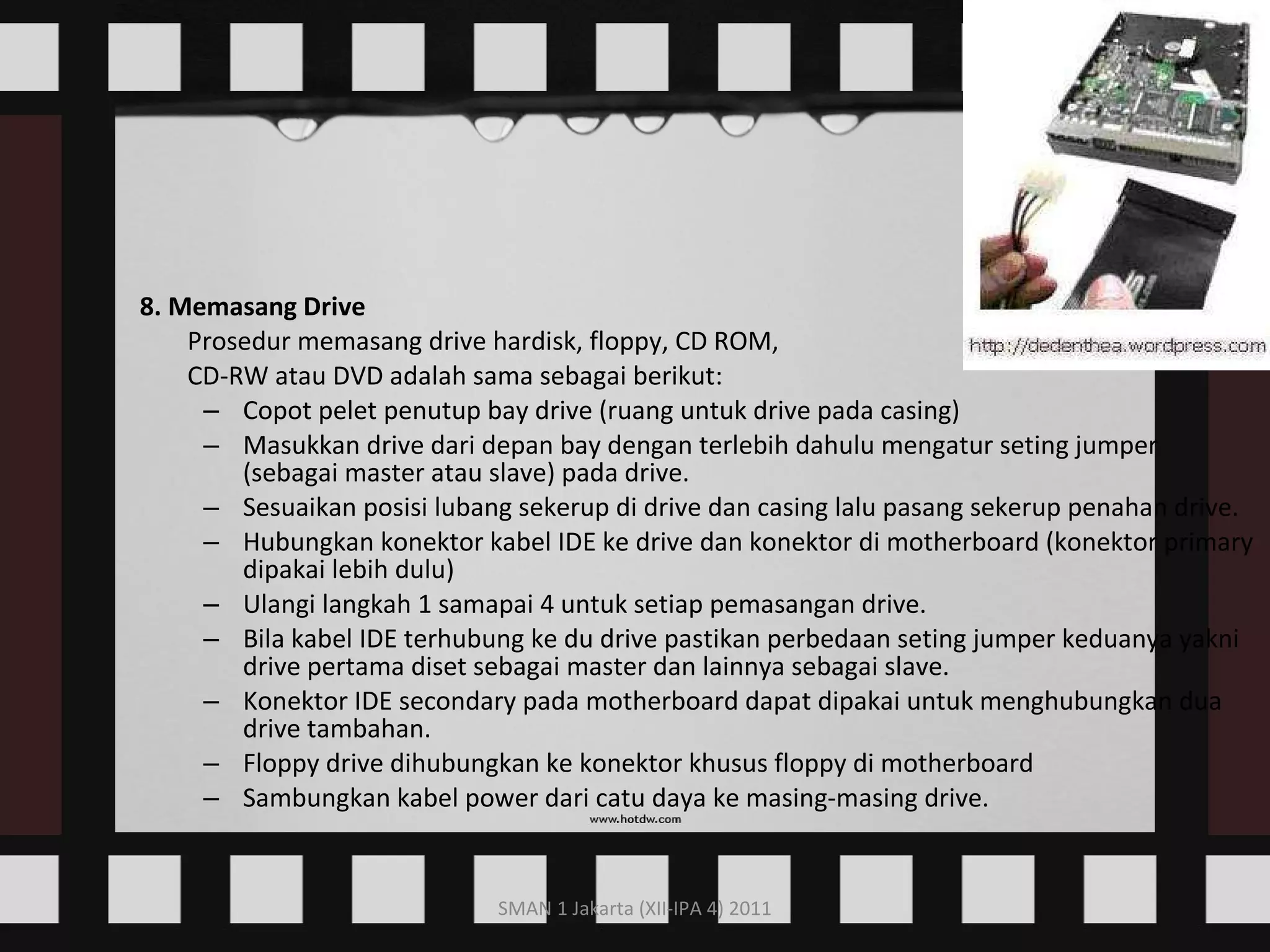 8. Memasang Drive Prosedur memasang drive hardisk, floppy, CD ROM,  CD-RW atau DVD adalah sama sebagai berikut:  Copot pelet penutup bay drive (ruang untuk drive pada casing)  Masukkan drive dari depan bay dengan terlebih dahulu mengatur seting jumper (sebagai master atau slave) pada drive.  Sesuaikan posisi lubang sekerup di drive dan casing lalu pasang sekerup penahan drive.  Hubungkan konektor kabel IDE ke drive dan konektor di motherboard (konektor primary dipakai lebih dulu)  Ulangi langkah 1 samapai 4 untuk setiap pemasangan drive.  Bila kabel IDE terhubung ke du drive pastikan perbedaan seting jumper keduanya yakni drive pertama diset sebagai master dan lainnya sebagai slave.  Konektor IDE secondary pada motherboard dapat dipakai untuk menghubungkan dua drive tambahan.  Floppy drive dihubungkan ke konektor khusus floppy di motherboard  Sambungkan kabel power dari catu daya ke masing-masing drive.  