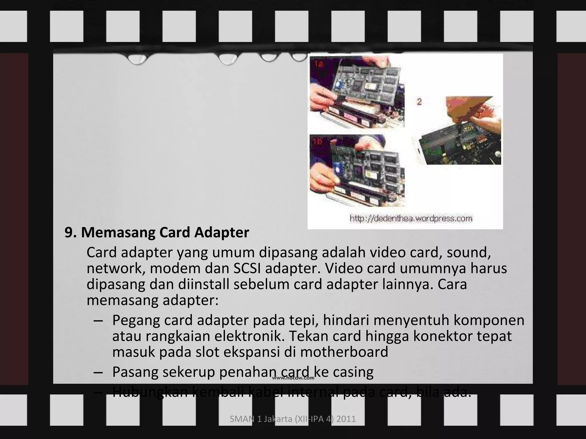 9. Memasang Card Adapter Card adapter yang umum dipasang adalah video card, sound, network, modem dan SCSI adapter. Video card umumnya harus dipasang dan diinstall sebelum card adapter lainnya. Cara memasang adapter: Pegang card adapter pada tepi, hindari menyentuh komponen atau rangkaian elektronik. Tekan card hingga konektor tepat masuk pada slot ekspansi di motherboard  Pasang sekerup penahan card ke casing  Hubungkan kembali kabel internal pada card, bila ada.  