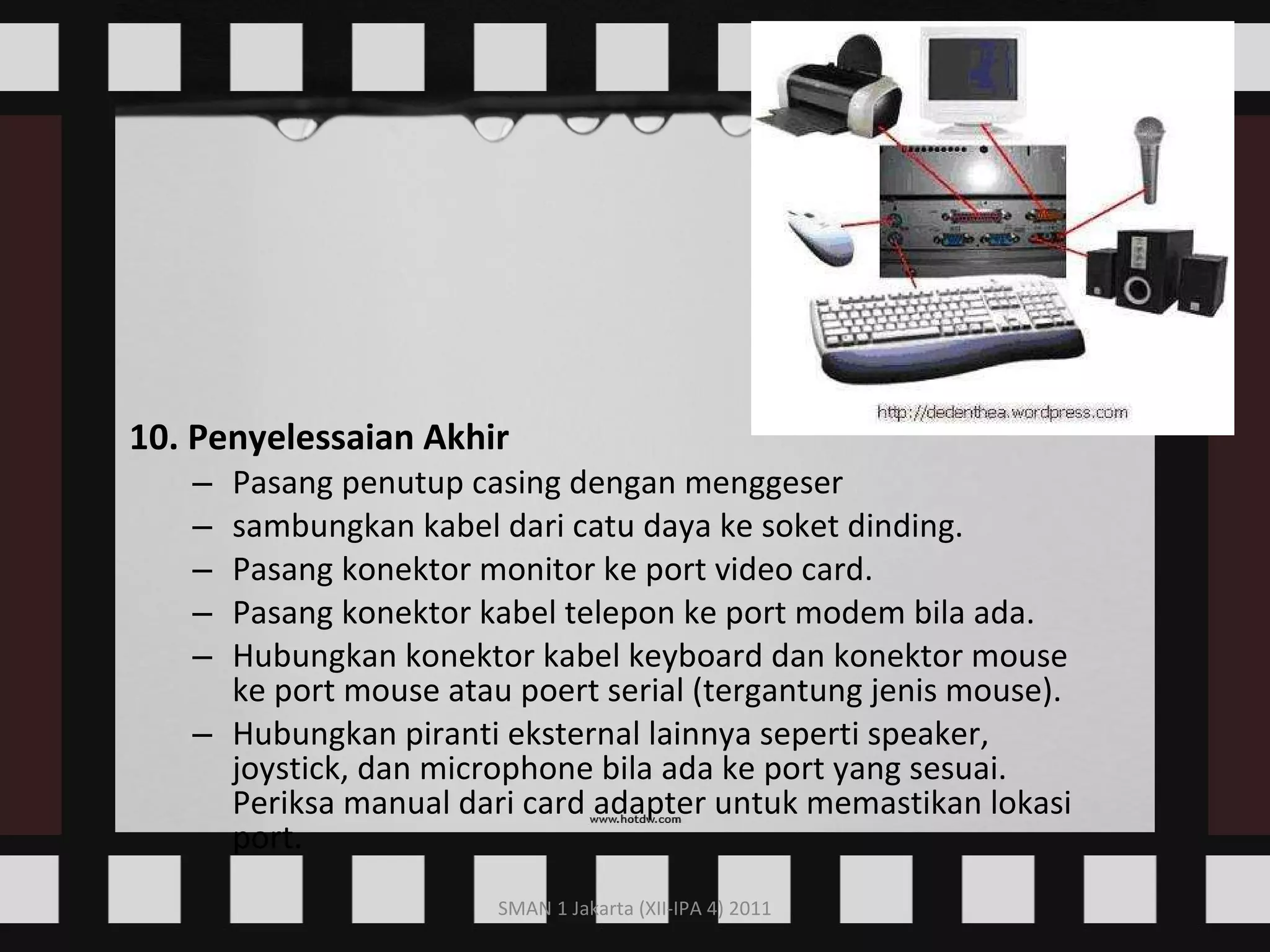 10. Penyelessaian Akhir Pasang penutup casing dengan menggeser  sambungkan kabel dari catu daya ke soket dinding.  Pasang konektor monitor ke port video card.  Pasang konektor kabel telepon ke port modem bila ada.  Hubungkan konektor kabel keyboard dan konektor mouse ke port mouse atau poert serial (tergantung jenis mouse).  Hubungkan piranti eksternal lainnya seperti speaker, joystick, dan microphone bila ada ke port yang sesuai. Periksa manual dari card adapter untuk memastikan lokasi port.  