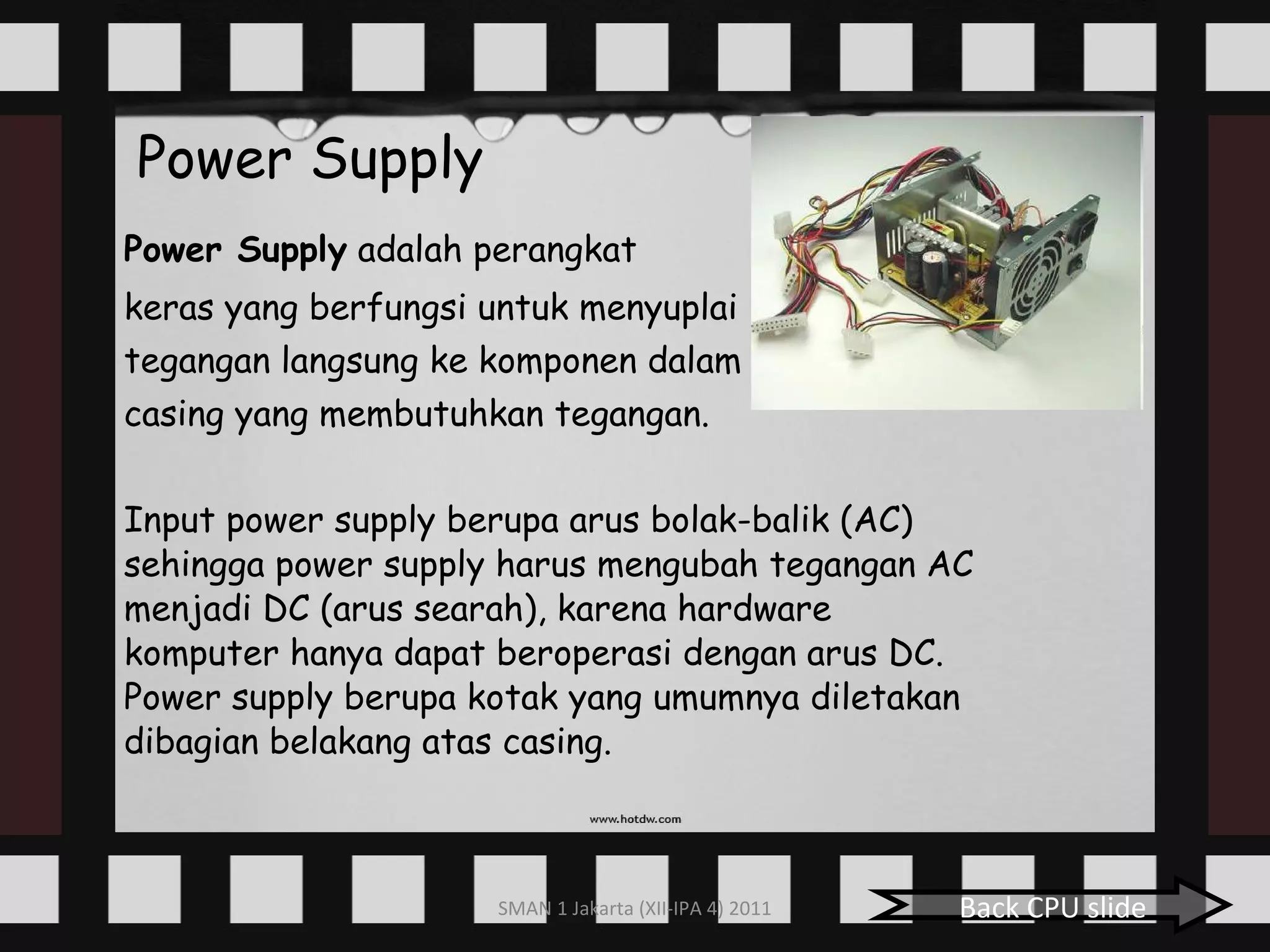 Power Supply Power Supply  adalah perangkat  keras yang berfungsi untuk menyuplai  tegangan langsung ke komponen dalam  casing yang membutuhkan tegangan. Input power supply berupa arus bolak-balik (AC) sehingga power supply harus mengubah tegangan AC menjadi DC (arus searah), karena hardware komputer hanya dapat beroperasi dengan arus DC. Power supply berupa kotak yang umumnya diletakan dibagian belakang atas casing. Back CPU slide 
