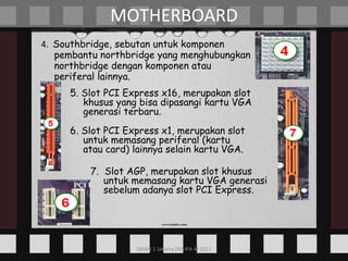 4.  Southbridge, sebutan untuk komponen pembantu northbridge yang menghubungkan northbridge dengan komponen atau periferal lainnya. MOTHERBOARD 5. Slot PCI Express x16, merupakan slot khusus yang bisa dipasangi kartu VGA generasi terbaru. 6. Slot PCI Express x1, merupakan slot untuk memasang periferal (kartu atau card) lainnya selain kartu VGA. 7.  Slot AGP, merupakan slot khusus untuk memasang kartu VGA generasi sebelum adanya slot PCI Express. 