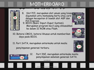 8.  Slot PCI, merupakan slot umum yang biasa digunakan untu memasang kartu atau card dengan kecepatan di bawah slot AGP dan PCI Express. MOTHERBOARD 9. BIOS (Basic Input-Ouput System). Merupakan program kecil yang dimasukkan ke dalam IC ROM atau Flash. 10. Baterai CMOS, baterai khusus untuk memberikan daya pada BIOS. 11. Port SATA, merupakan antarmuka untuk media penyimpanan generasi terbaru.   12. Port IDE, merupakan antarmuka media penyimpanan sebelum generasi SATA. 