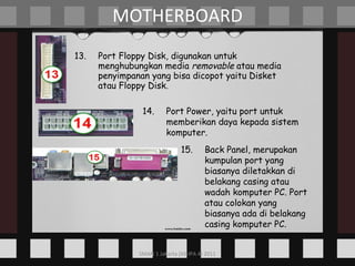 13. Port Floppy Disk, digunakan untuk menghubungkan media  removable  atau media penyimpanan yang bisa dicopot yaitu Disket atau Floppy Disk. MOTHERBOARD 14. Port Power, yaitu port untuk memberikan daya kepada sistem komputer. 15. Back Panel, merupakan kumpulan port yang biasanya diletakkan di belakang casing atau wadah komputer PC. Port atau colokan yang biasanya ada di belakang casing komputer PC. 