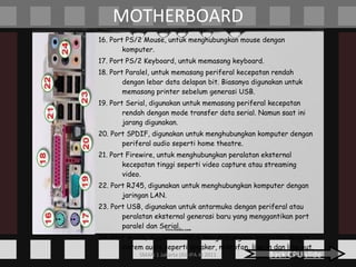 MOTHERBOARD 16. Port PS/2 Mouse, untuk menghubungkan mouse dengan komputer. 17. Port PS/2 Keyboard, untuk memasang keyboard. 18. Port Paralel, untuk memasang periferal kecepatan rendah dengan lebar data delapan bit. Biasanya digunakan untuk memasang printer sebelum generasi USB. 19. Port Serial, digunakan untuk memasang periferal kecepatan rendah dengan mode transfer data serial. Namun saat ini jarang digunakan. 20. Port SPDIF, digunakan untuk menghubungkan komputer dengan periferal audio seperti home theatre. 21. Port Firewire, untuk menghubungkan peralatan eksternal kecepatan tinggi seperti video capture atau streaming video. 22. Port RJ45, digunakan untuk menghubungkan komputer dengan jaringan LAN. 23. Port USB, digunakan untuk antarmuka dengan periferal atau peralatan eksternal generasi baru yang menggantikan port paralel dan Serial. 24. Port Audio, digunakan untuk menghubungkan komputer dengan sistem audio seperti speaker, mikrofon, line-in dan line-out. Back CPU slide 