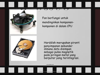 Fan berfungsi untuk mendinginkan komponen- komponen di dalam CPU Harddisk merupakan piranti penyimpanan sekunder dimana data disimpan sebagai pulsa magnetik pada piringan metal yang berputar yang terintegrasi. 
