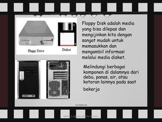 Floppy Disk adalah media yang bisa dilepas dan mengijinkan kita dengan sangat mudah untuk memasukkan dan mengambil informasi melalui media disket.   Melindungi berbagai komponen di dalamnya dari debu, panas, air, atau kotoran lainnya pada saat bekerja   