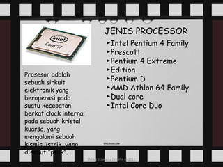 Prosesor adalah sebuah sirkuit elektronik yang beroperasi pada suatu kecepatan berkat clock internal pada sebuah kristal kuarsa, yang mengalami sebuah kismis listrik, yang disebut “peak”. JENIS PROCESSOR ► Intel Pentium 4 Family ► Prescott ► Pentium 4 Extreme ►Edition ► Pentium D ► AMD Athlon 64 Family ► Dual core ► Intel Core Duo 