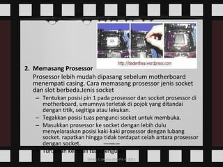 2.  Memasang Prosessor Prosessor lebih mudah dipasang sebelum motherboard menempati casing. Cara memasang prosessor jenis socket dan slot berbeda.Jenis socket  Tentukan posisi pin 1 pada prosessor dan socket prosessor di motherboard, umumnya terletak di pojok yang ditandai dengan titik, segitiga atau lekukan.  Tegakkan posisi tuas pengunci socket untuk membuka.  Masukkan prosessor ke socket dengan lebih dulu menyelaraskan posisi kaki-kaki prosessor dengan lubang socket. rapatkan hingga tidak terdapat celah antara prosessor dengan socket.  Turunkan kembali tuas pengunci.  