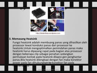 3. Memasang Heatsink Fungsi heatsink adalah membuang panas yang dihasilkan oleh prosessor lewat konduksi panas dari prosessor ke heatsink.Untuk mengoptimalkan pemindahan panas maka heatsink harus dipasang rapat pada bagian atas prosessor dengan beberapa clip sebagai penahan sedangkan permukaan kontak pada heatsink dilapisi gen penghantar panas.Bila heatsink dilengkapi dengan fan maka konektor power pada fan dihubungkan ke konektor fan pada motherboard.    