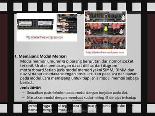 4. Memasang Modul Memori Modul memori umumnya dipasang berurutan dari nomor socket terkecil. Urutan pemasangan dapat dilihat dari diagram motherboard.Setiap jenis modul memori yakni SIMM, DIMM dan RIMM dapat dibedakan dengan posisi lekukan pada sisi dan bawah pada modul.Cara memasang untuk tiap jenis modul memori sebagai berikut. Jenis SIMM Sesuaikan posisi lekukan pada modul dengan tonjolan pada slot.  Masukkan modul dengan membuat sudut miring 45 derajat terhadap slot  Dorong hingga modul tegak pada slot, tuas pengunci pada slot akan otomatis mengunci modul.   