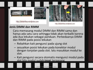 Jenis DIMM dan RIMM Cara memasang modul DIMM dan RIMM sama dan hanya ada satu cara sehingga tidak akan terbalik karena ada dua lekukan sebagai panduan. Perbedaanya DIMM dan RIMM pada posisi lekukan  Rebahkan kait pengunci pada ujung slot  sesuaikan posisi lekukan pada konektor modul dengan tonjolan pada slot. lalu masukkan modul ke slot.  Kait pengunci secara otomatis mengunci modul pada slot bila modul sudah tepat terpasang.      
