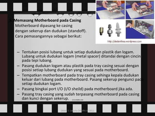 5. Memasang Motherboard pada Casing Motherboard dipasang ke casing dengan sekerup dan dudukan (standoff).  Cara pemasangannya sebagai berikut: Tentukan posisi lubang untuk setiap dudukan plastik dan logam. Lubang untuk dudukan logam (metal spacer) ditandai dengan cincin pada tepi lubang.  Pasang dudukan logam atau plastik pada tray casing sesuai dengan posisi setiap lubang dudukan yang sesuai pada motherboard.  Tempatkan motherboard pada tray casing sehinga kepala dudukan keluar dari lubang pada motherboard. Pasang sekerup pengunci pada setiap dudukan logam.  Pasang bingkai port I/O (I/O sheild) pada motherboard jika ada.  Pasang tray casing yang sudah terpasang motherboard pada casing dan kunci dengan sekerup.  