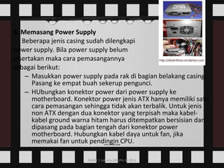 6. Memasang Power Supply Beberapa jenis casing sudah dilengkapi  power supply. Bila power supply belum  disertakan maka cara pemasangannya  sebagai berikut: Masukkan power supply pada rak di bagian belakang casing. Pasang ke empat buah sekerup pengunci. HUbungkan konektor power dari power supply ke motherboard. Konektor power jenis ATX hanya memiliki satu cara pemasangan sehingga tidak akan terbalik. Untuk jenis non ATX dengan dua konektor yang terpisah maka kabel-kabel ground warna hitam harus ditempatkan bersisian dan dipasang pada bagian tengah dari konektor power motherboard. Hubungkan kabel daya untuk fan, jika memakai fan untuk pendingin CPU.  