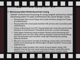 7. Memasang Kabel Motherboard dan Casing Setelah motherboard terpasang di casing langkah selanjutnya adalah memasang kabel I/O pada motherboard dan panel dengan casing.  Pasang kabel data untuk floppy drive pada konektor pengontrol floppy di motherboard  Pasang kabel IDE untuk pada konektor IDE primary dan secondary pada motherboard.  Untuk motherboard non ATX. Pasang kabel port serial dan pararel pada konektor di motherboard. Perhatikan posisi pin 1 untuk memasang.  Pada bagian belakang casing terdapat lubang untuk memasang port tambahan jenis non slot. Buka sekerup pengunci pelat tertutup lubang port lalumasukkan port konektor yang ingin dipasang dan pasang sekerup kembali.  Bila port mouse belum tersedia di belakang casing maka card konektor mouse harus dipasang lalu dihubungkan dengan konektor mouse pada motherboard.  Hubungan kabel konektor dari switch di panel depan casing, LED, speaker internal dan port yang terpasang di depan casing bila ada ke motherboard. Periksa diagram motherboard untuk mencari lokasi konektor yang tepat.  