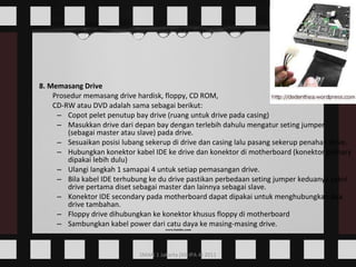 8. Memasang Drive Prosedur memasang drive hardisk, floppy, CD ROM,  CD-RW atau DVD adalah sama sebagai berikut:  Copot pelet penutup bay drive (ruang untuk drive pada casing)  Masukkan drive dari depan bay dengan terlebih dahulu mengatur seting jumper (sebagai master atau slave) pada drive.  Sesuaikan posisi lubang sekerup di drive dan casing lalu pasang sekerup penahan drive.  Hubungkan konektor kabel IDE ke drive dan konektor di motherboard (konektor primary dipakai lebih dulu)  Ulangi langkah 1 samapai 4 untuk setiap pemasangan drive.  Bila kabel IDE terhubung ke du drive pastikan perbedaan seting jumper keduanya yakni drive pertama diset sebagai master dan lainnya sebagai slave.  Konektor IDE secondary pada motherboard dapat dipakai untuk menghubungkan dua drive tambahan.  Floppy drive dihubungkan ke konektor khusus floppy di motherboard  Sambungkan kabel power dari catu daya ke masing-masing drive.  