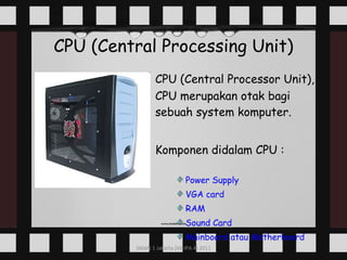CPU (Central Processing Unit) CPU (Central Processor Unit), CPU merupakan otak bagi sebuah system komputer. Komponen didalam CPU : Power Supply  VGA card RAM Sound Card Mainboard   atau  Motherboard 